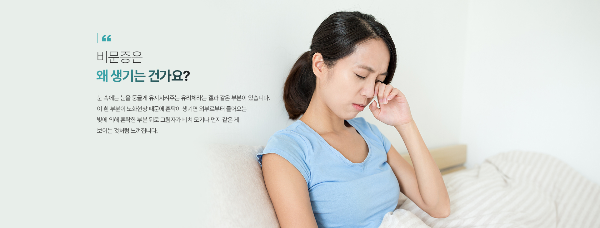 비문증은 왜 생기는 건가요? 눈 속에는 눈을 둥글게 유지시켜주는 유리체라는 겔과 같은 부분이 있습니다. 이 흰 부분이 노화현상 때문에 혼탁이 생기면 외부로부터 들어오는 빛에 의해 혼탁한 부분 뒤로 그림자가 비쳐 모기나, 먼지 같은 게 보이는 것처럼 느껴집니다.
