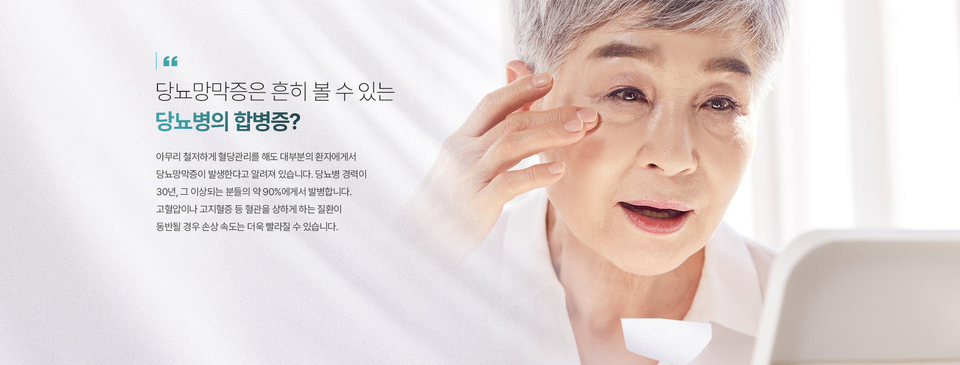 당뇨망막증은 흔히 볼 수 있는 당뇨병의 합병증? 아무리 철저하게 혈당관리를 해도 대부분의 환자에게서 당뇨망막증이 발생한다고 알려져 있습니다. 당뇨병 경력이 30년, 그 이상되는 분들의 약 90%에게서 발병합니다. 고혈압이나 고지혈증 등 혈관을 상하게 하는 질환이 동반될 경우 손상 속도는 더욱 빨라질 수 있습니다.