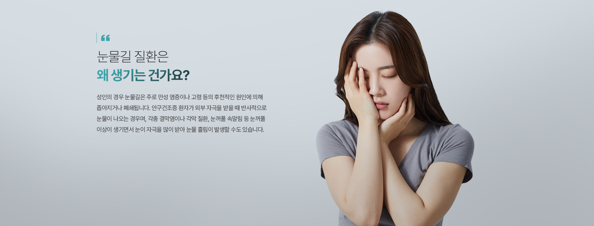 눈물길 질환은 왜 생기는 건가요? 성인의 경우 눈물길은 주로 만성 염증이나 고령 등의 후천적인 원인에 의해 좁아지거나 폐쇄됩니다. 안구건조증 환자가 외부 자극을 받을 때 반사적으로 눈물이 나오는 경우며, 각종 결막염이나 각막 질환, 눈꺼풀 속말림 등 눈꺼풀 이상이 생기면서 눈이 자극을 많이 받아 눈물 흘림이 발생할 수도 있습니다.