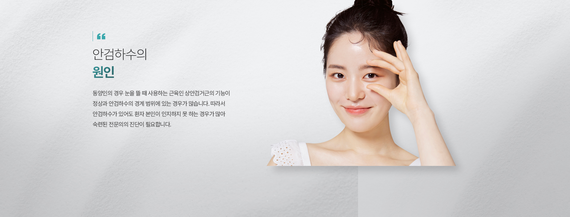 눈물길 질환은 왜 생기는 건가요? 성인의 경우 눈물길은 주로 만성 염증이나 고령 등의 후천적인 원인에 의해 좁아지거나 폐쇄됩니다. 안구건조증 환자가 외부 자극을 받을 때 반사적으로 눈물이 나오는 경우며, 각종 결막염이나 각막 질환, 눈꺼풀 속말림 등 눈꺼풀 이상이 생기면서 눈이 자극을 많이 받아 눈물 흘림이 발생할 수도 있습니다.