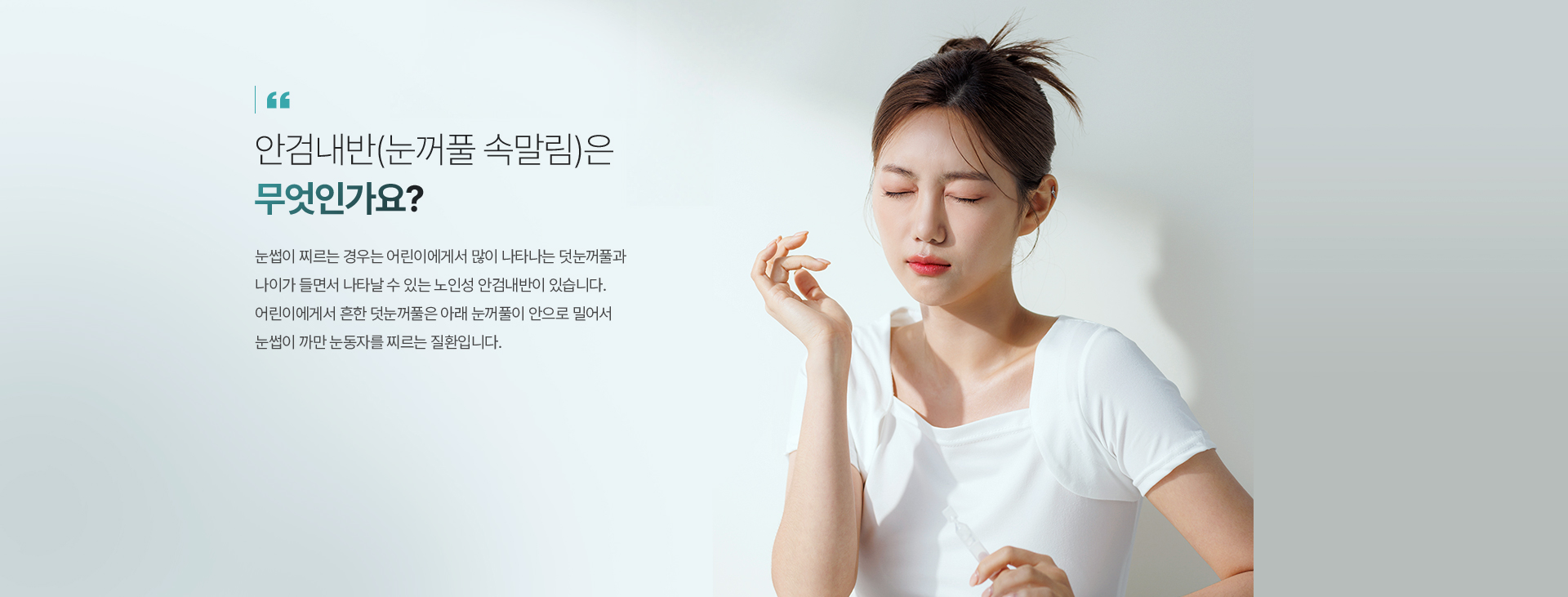 안검내반(눈꺼풀 속말림)은 무엇인가요? 눈썹이 찌르는 경우는 어린이에서 많이 나타나는 덧눈꺼풀과 나이가 들면서 나타날 수 있는 노인성 안검내반이 있습니다. 어린이에서 흔한 덧눈꺼풀은 아래 눈꺼풀이 안으로 밀어서 눈썹이 까만 눈동자를 찌르는 질환입니다.